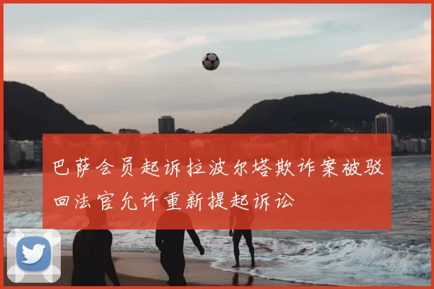 巴萨会员起诉拉波尔塔欺诈案被驳回法官允许重新提起诉讼