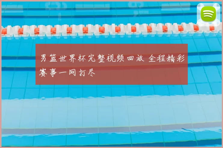 男篮世界杯完整视频回放 全程精彩赛事一网打尽
