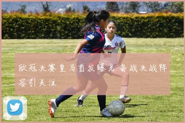 欧冠决赛皇马首发曝光 备战决战阵容引关注