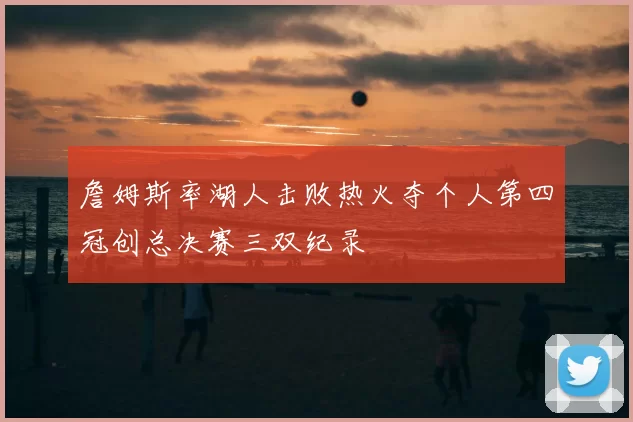 詹姆斯率湖人击败热火夺个人第四冠创总决赛三双纪录