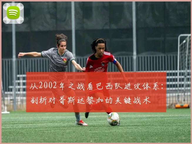 从2002年之战看巴西队进攻体系：剖析对哥斯达黎加的关键战术