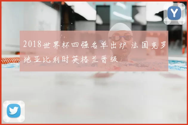 2018世界杯四强名单出炉 法国克罗地亚比利时英格兰晋级