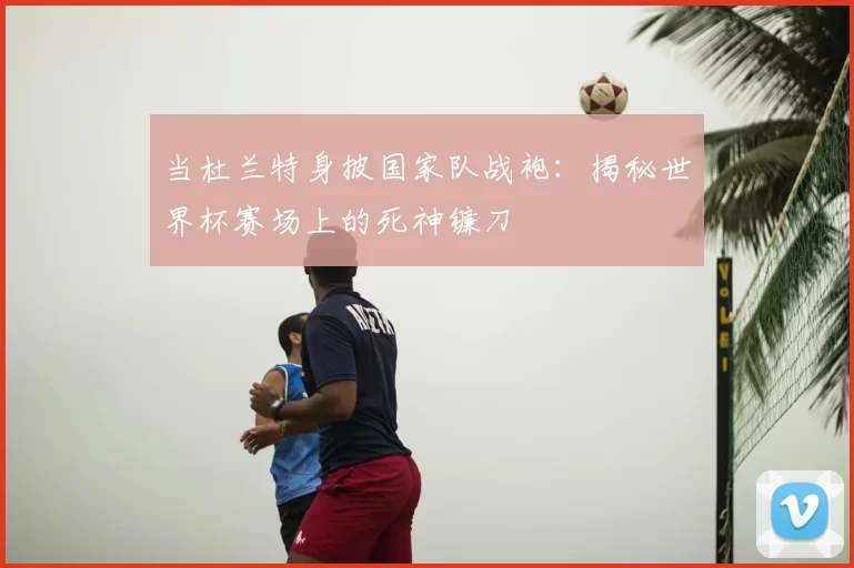当杜兰特身披国家队战袍:揭秘世界杯赛场上的死神镰刀