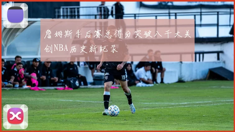 詹姆斯季后赛总得分突破八千大关创NBA历史新纪录