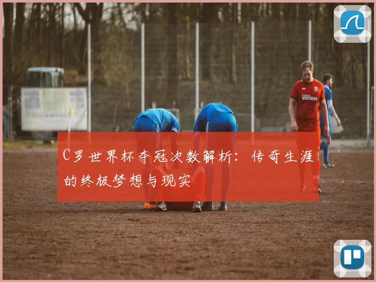 C罗世界杯夺冠次数解析:传奇生涯的终极梦想与现实
