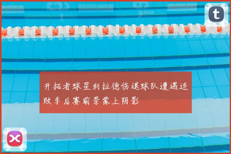 开拓者球星利拉德伤退球队遭遇连败季后赛前景蒙上阴影
