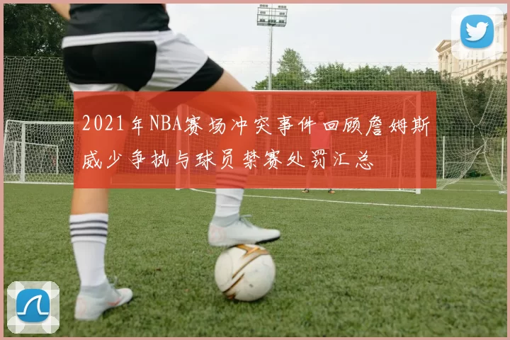 2021年NBA赛场冲突事件回顾詹姆斯威少争执与球员禁赛处罚汇总