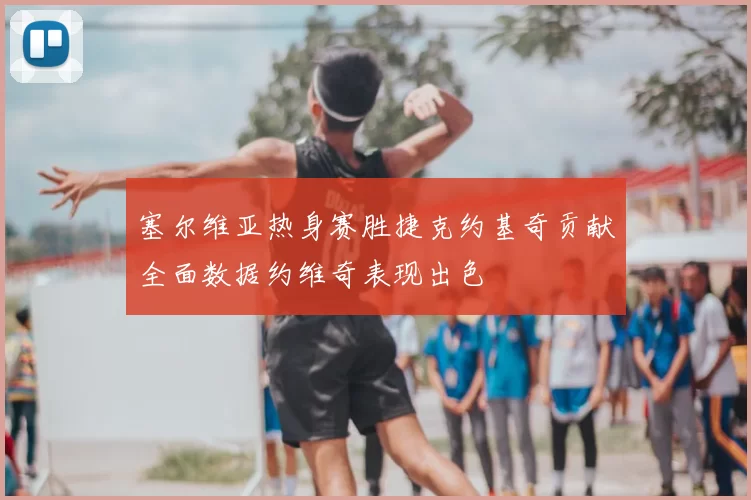 塞尔维亚热身赛胜捷克约基奇贡献全面数据约维奇表现出色