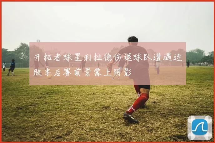 开拓者球星利拉德伤退球队遭遇连败季后赛前景蒙上阴影