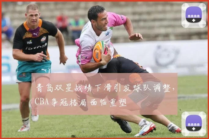 青岛双星战绩下滑引发球队调整,CBA争冠格局面临重塑