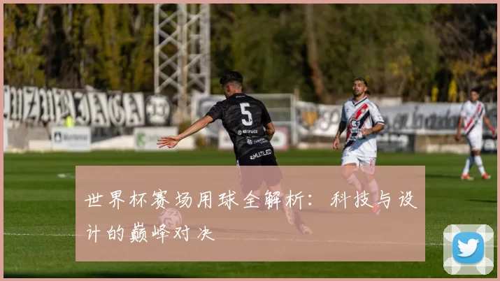 世界杯赛场用球全解析：科技与设计的巅峰对决