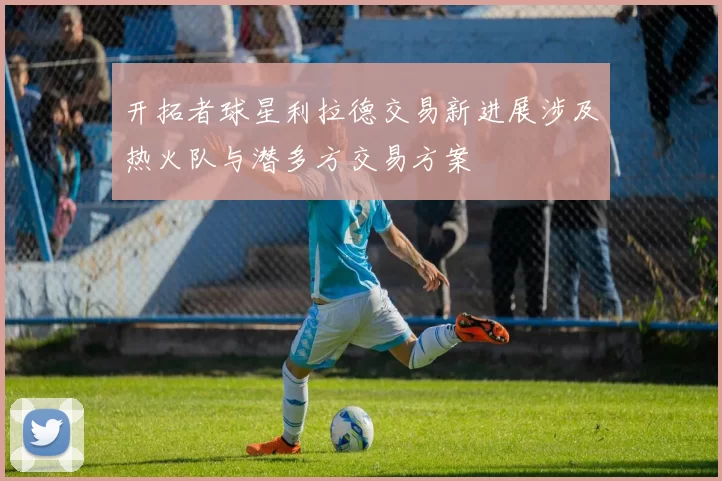 开拓者球星利拉德交易新进展涉及热火队与潜多方交易方案