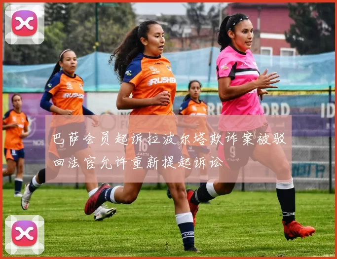 巴萨会员起诉拉波尔塔欺诈案被驳回法官允许重新提起诉讼