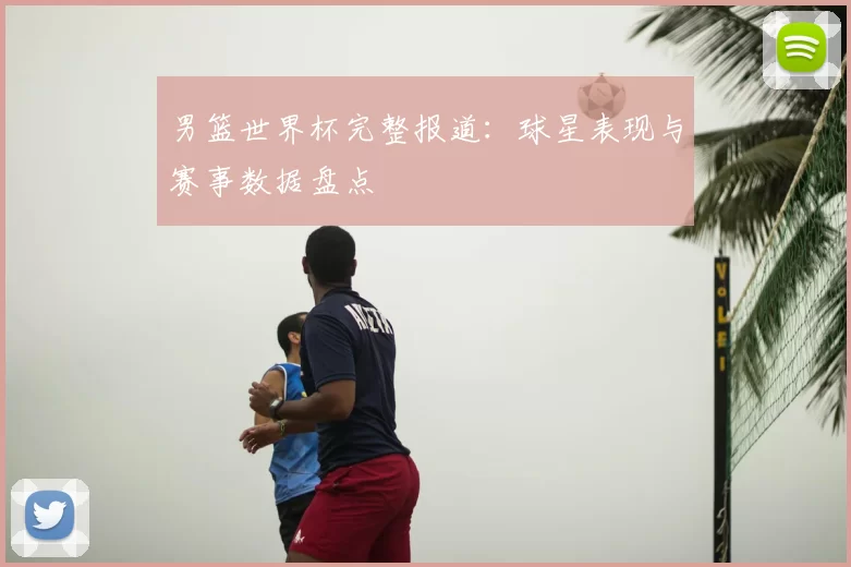 男篮世界杯完整报道：球星表现与赛事数据盘点