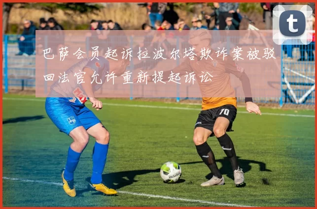 巴萨会员起诉拉波尔塔欺诈案被驳回法官允许重新提起诉讼