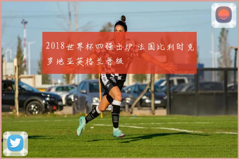 2018世界杯四强出炉 法国比利时克罗地亚英格兰晋级