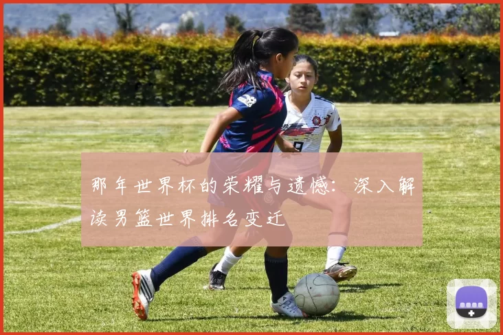 那年世界杯的荣耀与遗憾:深入解读男篮世界排名变迁