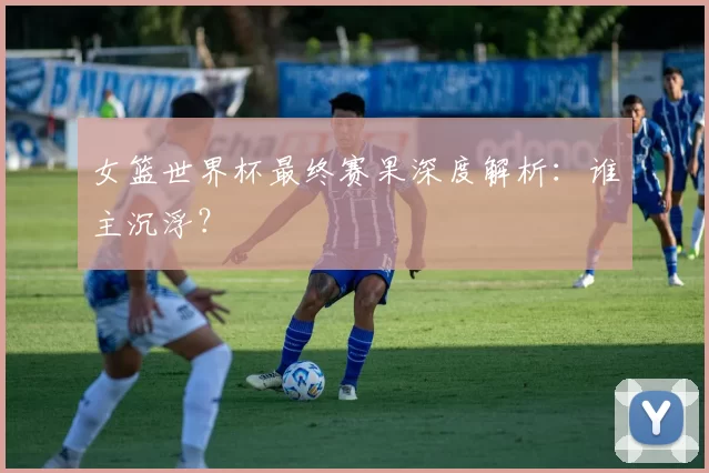 女篮世界杯最终赛果深度解析:谁主沉浮?