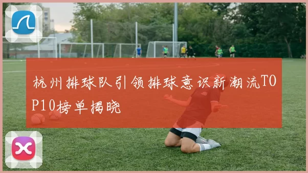 杭州排球队引领排球意识新潮流TOP10榜单揭晓