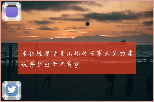 卡拉格澄清言论称对卡塞米罗的建议并非出于不尊重
