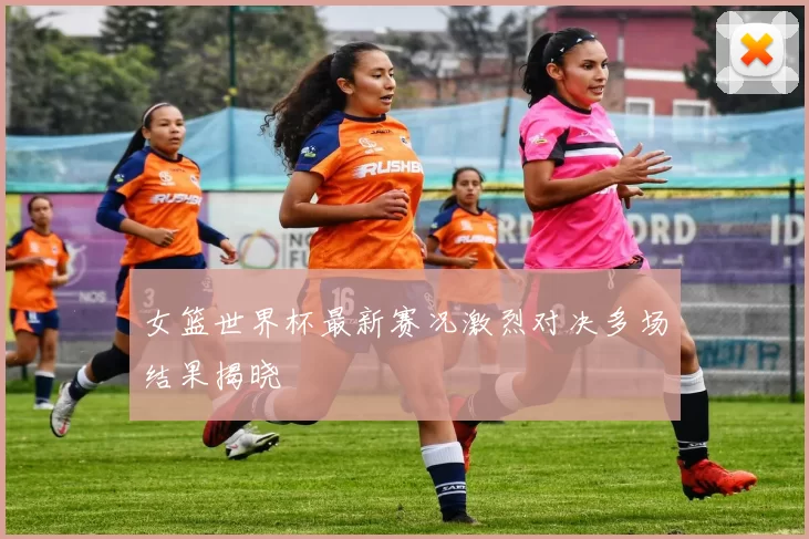 女篮世界杯最新赛况激烈对决多场结果揭晓