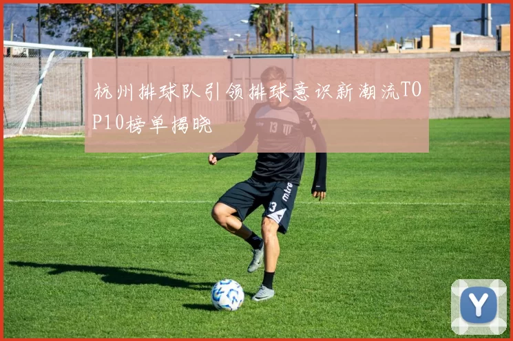 杭州排球队引领排球意识新潮流TOP10榜单揭晓