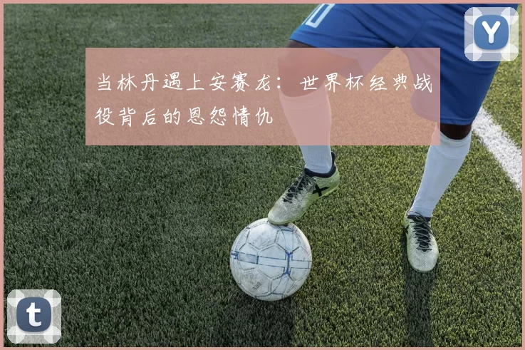 当林丹遇上安赛龙：世界杯经典战役背后的恩怨情仇
