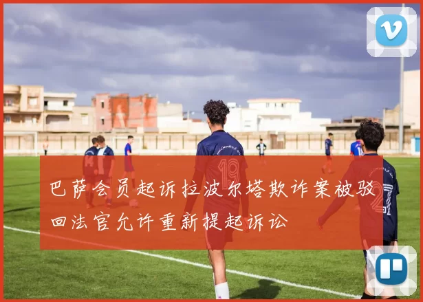 巴萨会员起诉拉波尔塔欺诈案被驳回法官允许重新提起诉讼