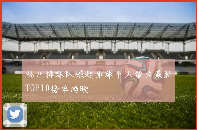 杭州排球队崛起排球个人能力最新TOP10榜单揭晓