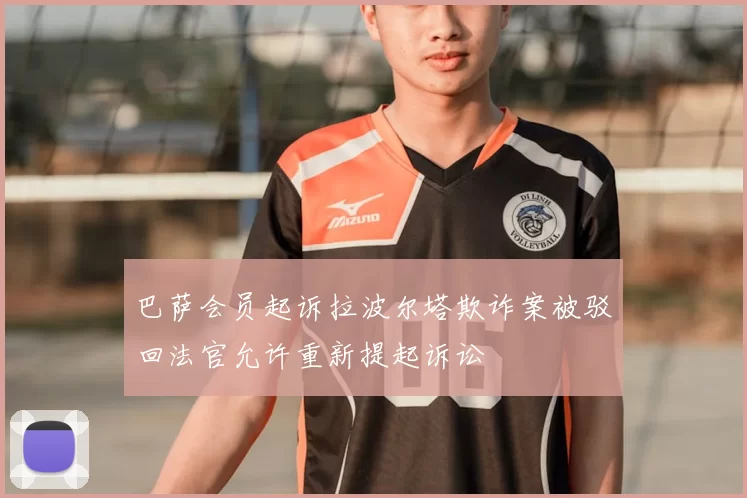 巴萨会员起诉拉波尔塔欺诈案被驳回法官允许重新提起诉讼