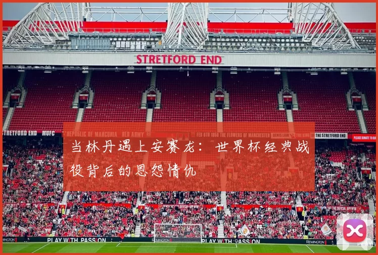 当林丹遇上安赛龙：世界杯经典战役背后的恩怨情仇