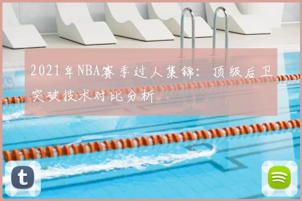2021年NBA赛季过人集锦：顶级后卫突破技术对比分析