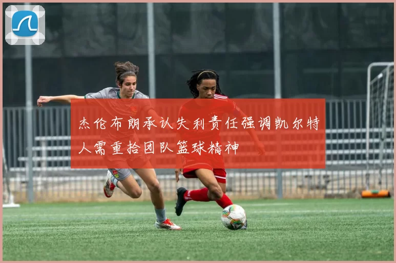 杰伦布朗承认失利责任强调凯尔特人需重拾团队篮球精神