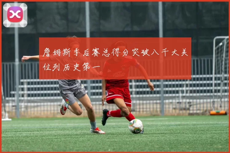 詹姆斯季后赛总得分突破八千大关位列历史第一