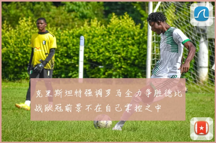 克里斯坦特强调罗马全力争胜德比战欧冠前景不在自己掌控之中